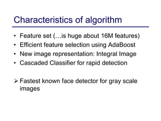 Characteristics of algorithm
• Feature set (…is huge about 16M features)
• Efficient feature selection using AdaBoost
• New image representation: Integral Image
• Cascaded Classifier for rapid detection
 Fastest known face detector for gray scale
images
 