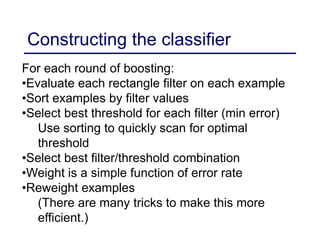 Constructing the classifier
For each round of boosting:
•Evaluate each rectangle filter on each example
•Sort examples by filter values
•Select best threshold for each filter (min error)
Use sorting to quickly scan for optimal
threshold
•Select best filter/threshold combination
•Weight is a simple function of error rate
•Reweight examples
(There are many tricks to make this more
efficient.)
 