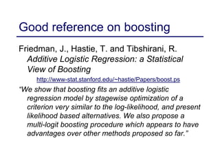 Good reference on boosting
Friedman, J., Hastie, T. and Tibshirani, R.
Additive Logistic Regression: a Statistical
View of Boosting
http://www-stat.stanford.edu/~hastie/Papers/boost.ps
“We show that boosting fits an additive logistic
regression model by stagewise optimization of a
criterion very similar to the log-likelihood, and present
likelihood based alternatives. We also propose a
multi-logit boosting procedure which appears to have
advantages over other methods proposed so far.”
 