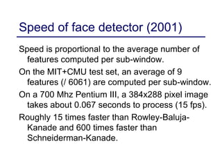Speed of face detector (2001)
Speed is proportional to the average number of
features computed per sub-window.
On the MIT+CMU test set, an average of 9
features (/ 6061) are computed per sub-window.
On a 700 Mhz Pentium III, a 384x288 pixel image
takes about 0.067 seconds to process (15 fps).
Roughly 15 times faster than Rowley-Baluja-
Kanade and 600 times faster than
Schneiderman-Kanade.
 