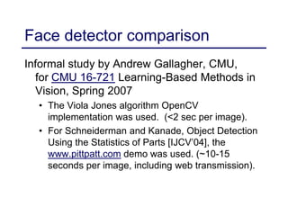 Face detector comparison
Informal study by Andrew Gallagher, CMU,
for CMU 16-721 Learning-Based Methods in
Vision, Spring 2007
• The Viola Jones algorithm OpenCV
implementation was used. (<2 sec per image).
• For Schneiderman and Kanade, Object Detection
Using the Statistics of Parts [IJCV’04], the
www.pittpatt.com demo was used. (~10-15
seconds per image, including web transmission).
 