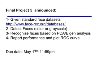 Final Project 5 announced:
1- Given standard face datasets
http://www.face-rec.org/databases/
2- Detect Faces (color or grayscale)
3- Recognize faces based on PCA/Eigen analysis
4- Report performance and plot ROC curve
Due date: May 17th 11:59pm
 