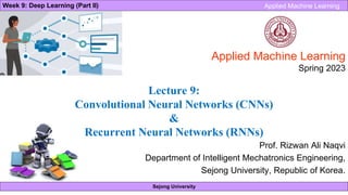 Sejong University
Week 9: Deep Learning (Part II) Applied Machine Learning
Prof. Rizwan Ali Naqvi
Department of Intelligent Mechatronics Engineering,
Sejong University, Republic of Korea.
Applied Machine Learning
Spring 2023
Lecture 9:
Convolutional Neural Networks (CNNs)
&
Recurrent Neural Networks (RNNs)
 