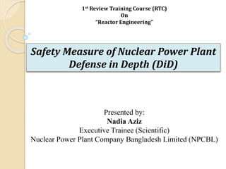Safety Measure of Nuclear Power Plant
Defense in Depth (DiD)
1st Review Training Course (RTC)
On
“Reactor Engineering”
Presented by:
Nadia Aziz
Executive Trainee (Scientific)
Nuclear Power Plant Company Bangladesh Limited (NPCBL)
 