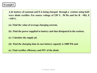 Example1
A dc battery of constant emf E is being charged through a resistor using half-
wave diode rectifier. For source voltage of 230 V, 50 Hz and for R =8Ω, E
=150 V,
(a) Find the value of average charging current,
(b) Find the power supplied to battery and that dissipated in the resistor,
(c) Calculate the supply pf,
(d) Find the charging time in case battery capacity is 1000 Wh and
(e) Find rectifier efficiency and PIV of the diode.
Dr. Oday A. Ahmed
 