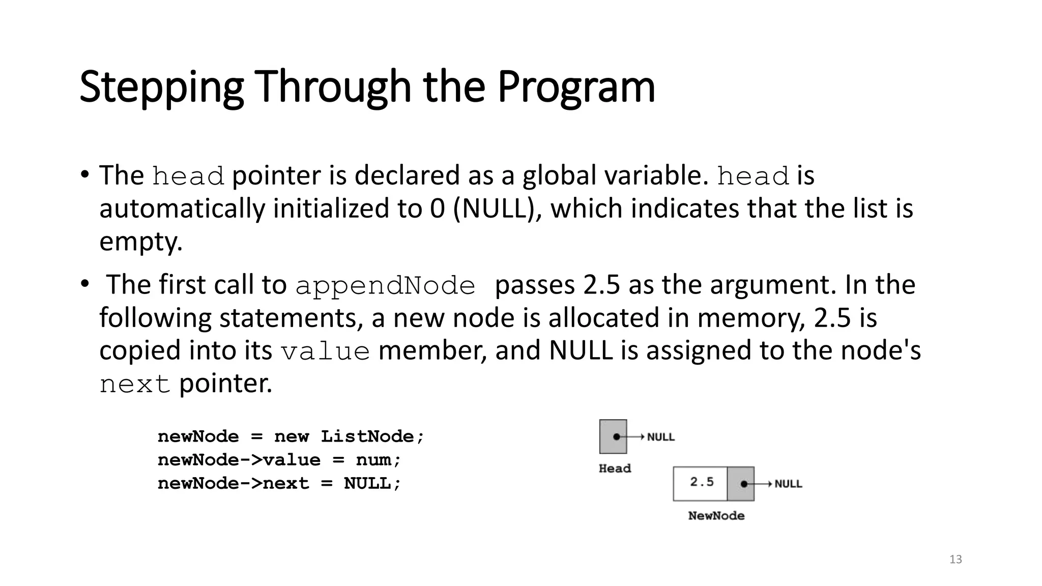 Stepping Through the Program
• The head pointer is declared as a global variable. head is
automatically initialized to 0 (NULL), which indicates that the list is
empty.
• The first call to appendNode passes 2.5 as the argument. In the
following statements, a new node is allocated in memory, 2.5 is
copied into its value member, and NULL is assigned to the node's
next pointer.
13
newNode = new ListNode;
newNode->value = num;
newNode->next = NULL;
 