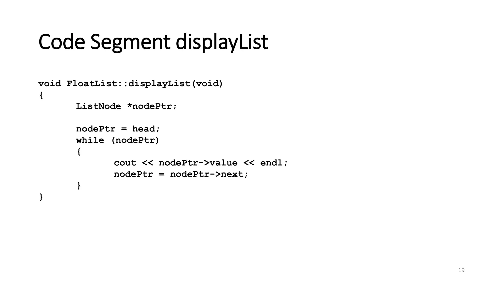 Code Segment displayList
19
void FloatList::displayList(void)
{
ListNode *nodePtr;
nodePtr = head;
while (nodePtr)
{
cout << nodePtr->value << endl;
nodePtr = nodePtr->next;
}
}
 