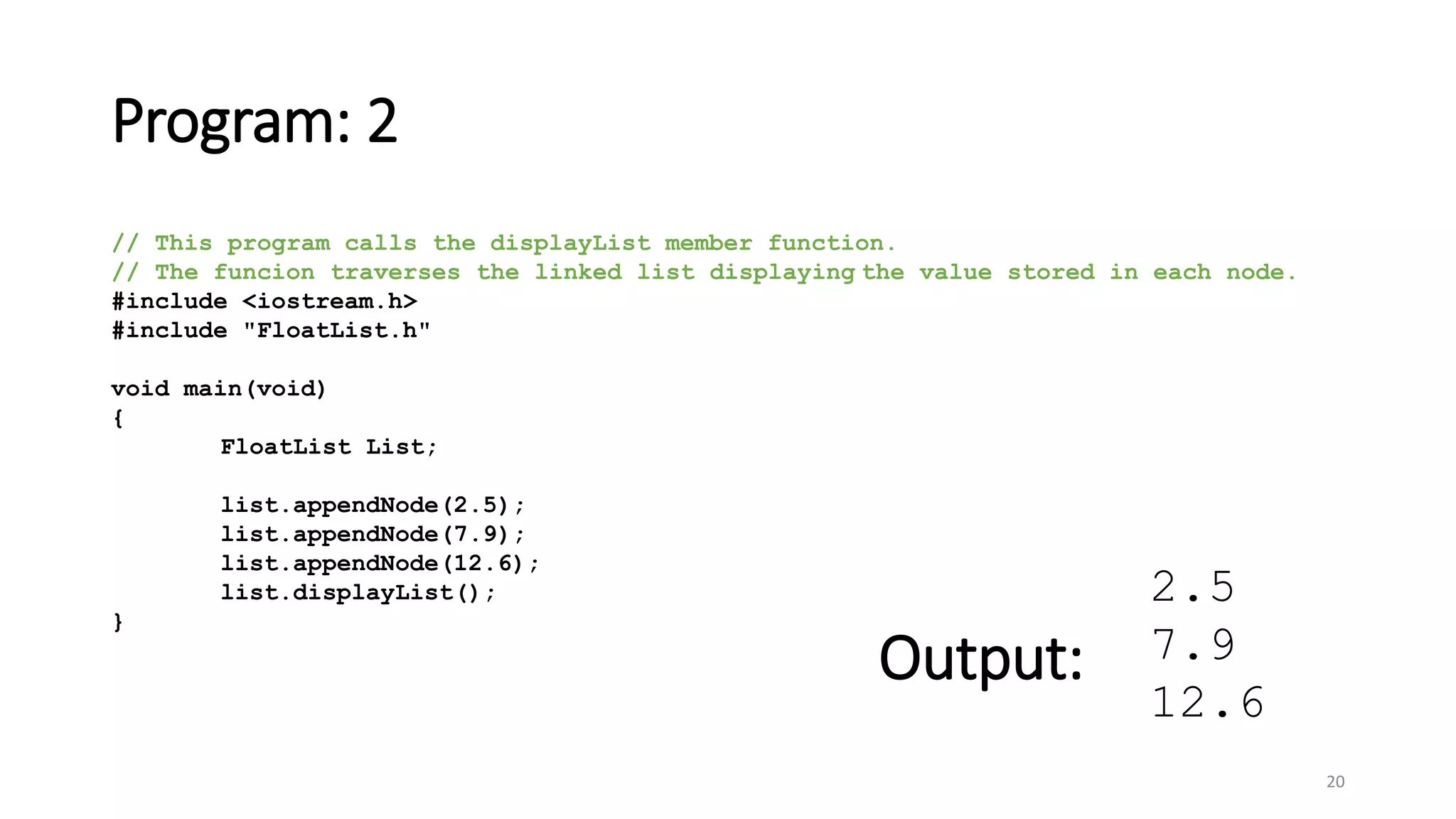 Program: 2
20
// This program calls the displayList member function.
// The funcion traverses the linked list displaying the value stored in each node.
#include <iostream.h>
#include "FloatList.h"
void main(void)
{
FloatList List;
list.appendNode(2.5);
list.appendNode(7.9);
list.appendNode(12.6);
list.displayList();
}
2.5
7.9
12.6
Output:
 