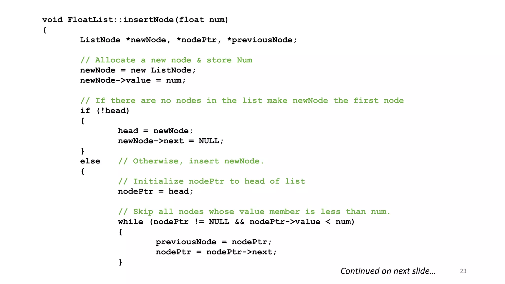 23
void FloatList::insertNode(float num)
{
ListNode *newNode, *nodePtr, *previousNode;
// Allocate a new node & store Num
newNode = new ListNode;
newNode->value = num;
// If there are no nodes in the list make newNode the first node
if (!head)
{
head = newNode;
newNode->next = NULL;
}
else // Otherwise, insert newNode.
{
// Initialize nodePtr to head of list
nodePtr = head;
// Skip all nodes whose value member is less than num.
while (nodePtr != NULL && nodePtr->value < num)
{
previousNode = nodePtr;
nodePtr = nodePtr->next;
}
Continued on next slide…
 