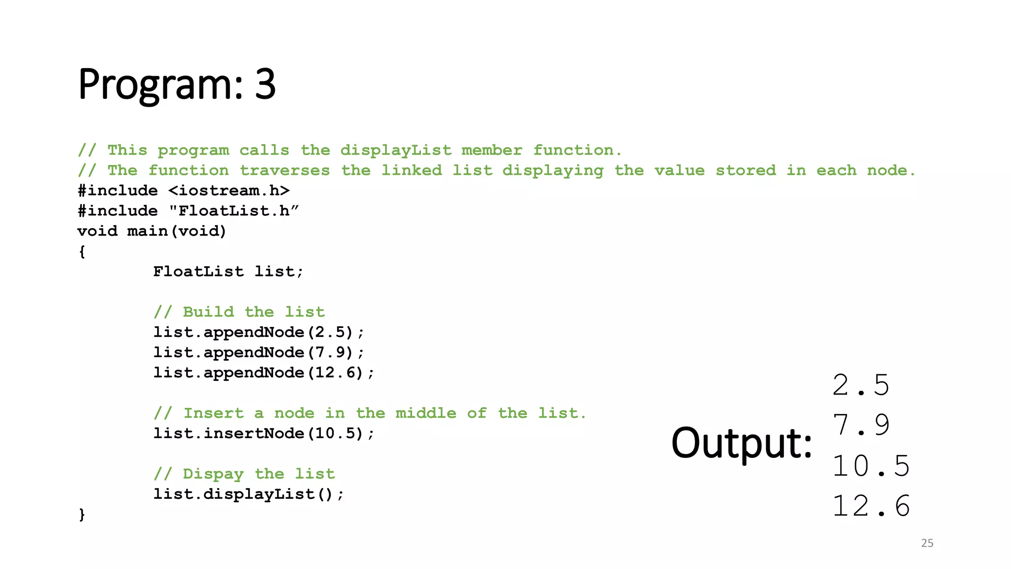 Program: 3
25
// This program calls the displayList member function.
// The function traverses the linked list displaying the value stored in each node.
#include <iostream.h>
#include "FloatList.h”
void main(void)
{
FloatList list;
// Build the list
list.appendNode(2.5);
list.appendNode(7.9);
list.appendNode(12.6);
// Insert a node in the middle of the list.
list.insertNode(10.5);
// Dispay the list
list.displayList();
}
2.5
7.9
10.5
12.6
Output:
 