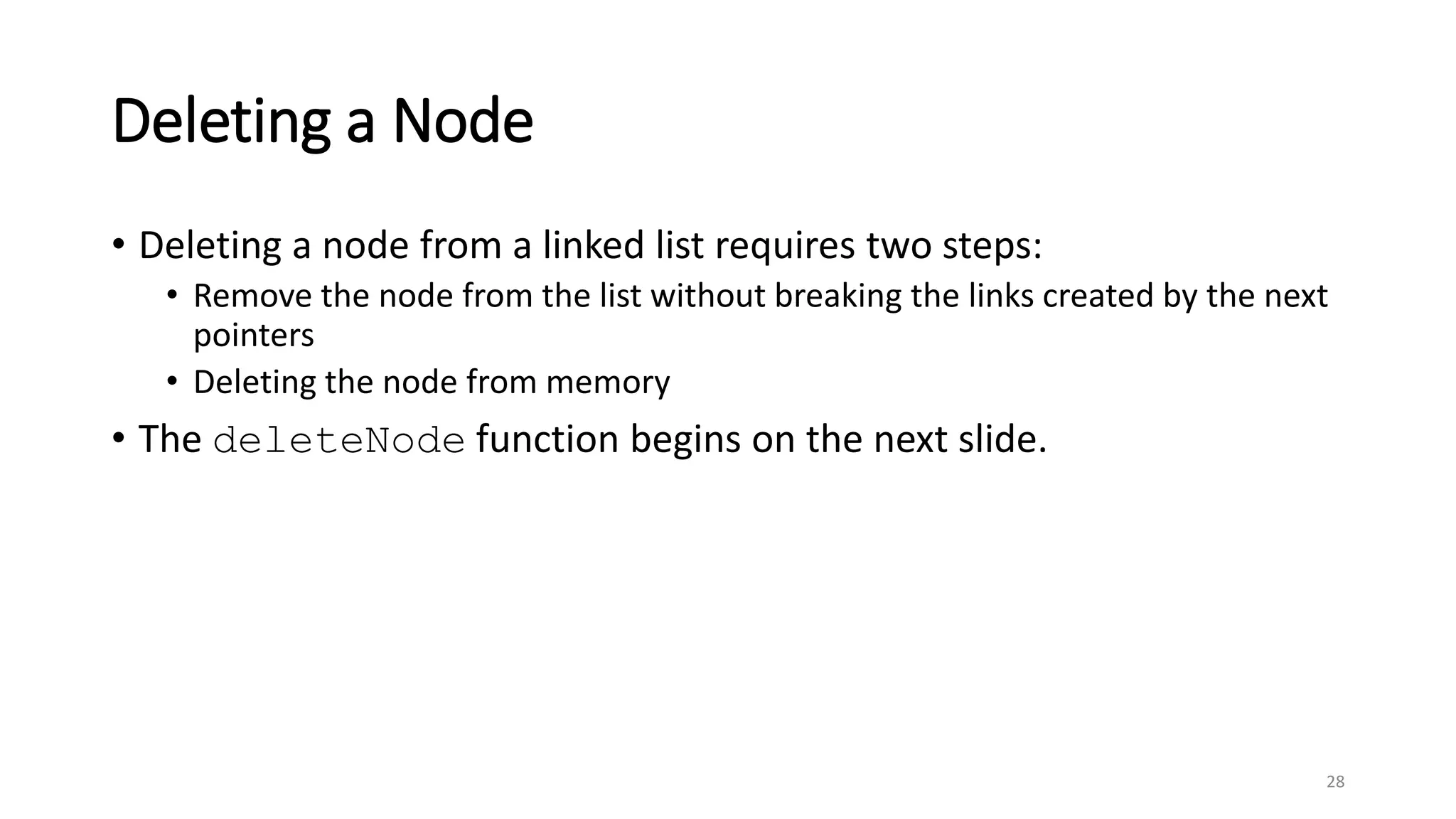 28
Deleting a Node
• Deleting a node from a linked list requires two steps:
• Remove the node from the list without breaking the links created by the next
pointers
• Deleting the node from memory
• The deleteNode function begins on the next slide.
 