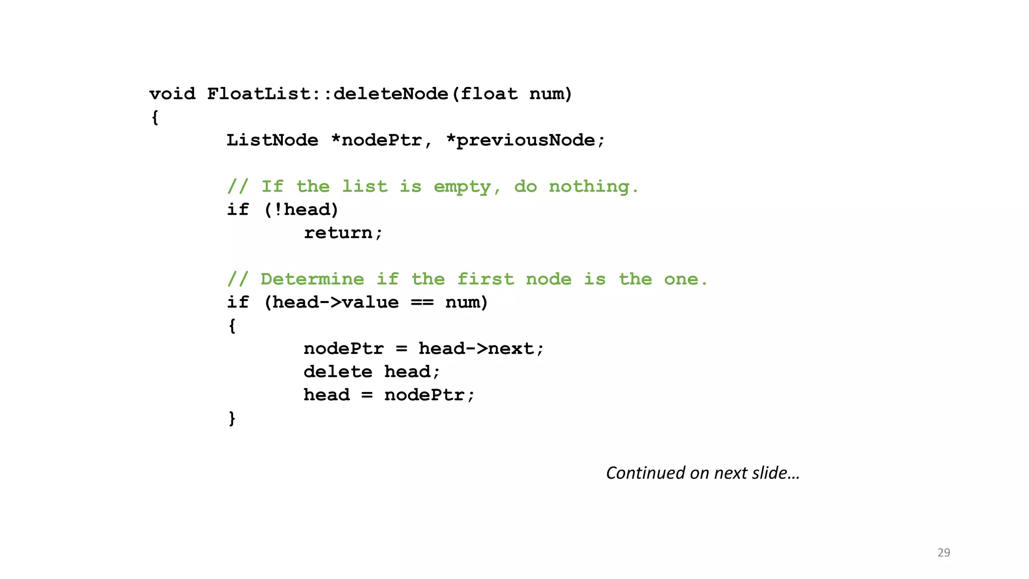 29
void FloatList::deleteNode(float num)
{
ListNode *nodePtr, *previousNode;
// If the list is empty, do nothing.
if (!head)
return;
// Determine if the first node is the one.
if (head->value == num)
{
nodePtr = head->next;
delete head;
head = nodePtr;
}
Continued on next slide…
 