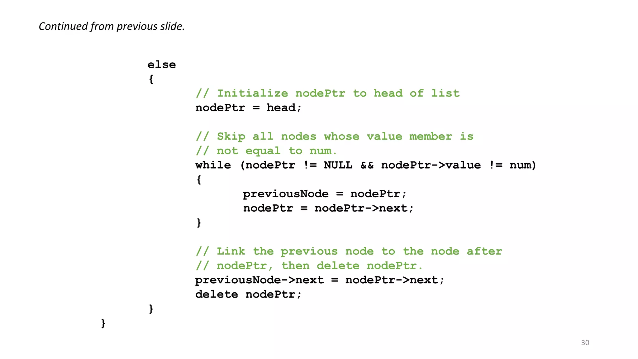 30
else
{
// Initialize nodePtr to head of list
nodePtr = head;
// Skip all nodes whose value member is
// not equal to num.
while (nodePtr != NULL && nodePtr->value != num)
{
previousNode = nodePtr;
nodePtr = nodePtr->next;
}
// Link the previous node to the node after
// nodePtr, then delete nodePtr.
previousNode->next = nodePtr->next;
delete nodePtr;
}
}
Continued from previous slide.
 
