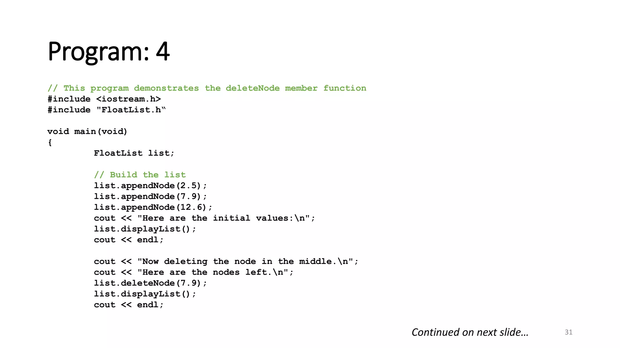 Program: 4
31
// This program demonstrates the deleteNode member function
#include <iostream.h>
#include "FloatList.h“
void main(void)
{
FloatList list;
// Build the list
list.appendNode(2.5);
list.appendNode(7.9);
list.appendNode(12.6);
cout << "Here are the initial values:n";
list.displayList();
cout << endl;
cout << "Now deleting the node in the middle.n";
cout << "Here are the nodes left.n";
list.deleteNode(7.9);
list.displayList();
cout << endl;
Continued on next slide…
 