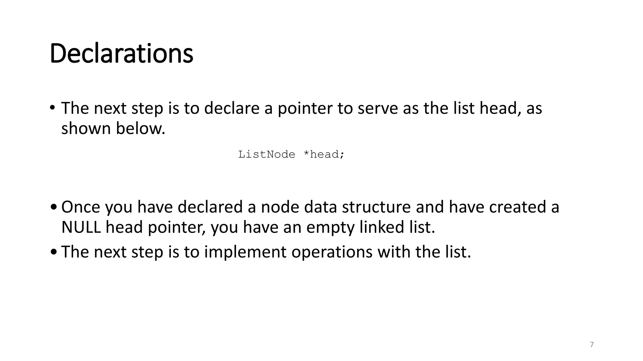 Declarations
• The next step is to declare a pointer to serve as the list head, as
shown below.
•Once you have declared a node data structure and have created a
NULL head pointer, you have an empty linked list.
•The next step is to implement operations with the list.
7
ListNode *head;
 