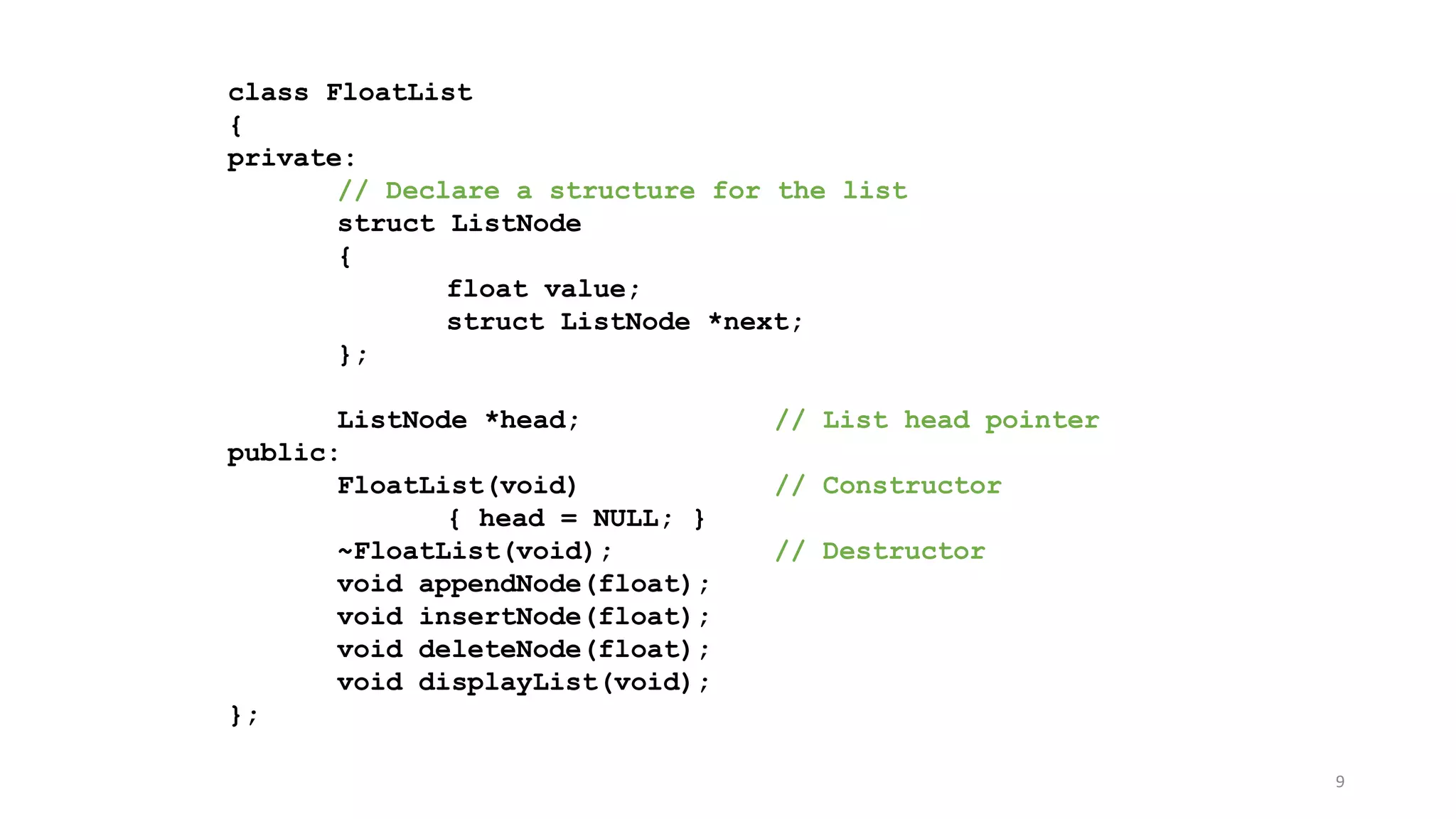 9
class FloatList
{
private:
// Declare a structure for the list
struct ListNode
{
float value;
struct ListNode *next;
};
ListNode *head; // List head pointer
public:
FloatList(void) // Constructor
{ head = NULL; }
~FloatList(void); // Destructor
void appendNode(float);
void insertNode(float);
void deleteNode(float);
void displayList(void);
};
 
