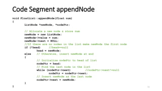 11
void FloatList::appendNode(float num)
{
ListNode *newNode, *nodePtr;
// Allocate a new node & store num
newNode = new ListNode;
newNode->value = num;
newNode->next = NULL;
//If there are no nodes in the list make newNode the first node
if (!head) //head==null
head = newNode;
else // Otherwise, insert newNode at end
{
// Initialize nodePtr to head of list
nodePtr = head;
// Find the last node in the list
while (nodePtr->next) //nodePtr->next!=null
nodePtr = nodePtr->next;
// Insert newNode as the last node
nodePtr->next = newNode;
}
}
Code Segment appendNode
 