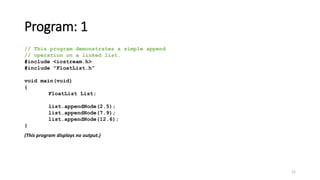 12
Program: 1
// This program demonstrates a simple append
// operation on a linked list.
#include <iostream.h>
#include "FloatList.h”
void main(void)
{
FloatList List;
list.appendNode(2.5);
list.appendNode(7.9);
list.appendNode(12.6);
}
(This program displays no output.)
 