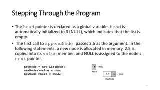 Stepping Through the Program
• The head pointer is declared as a global variable. head is
automatically initialized to 0 (NULL), which indicates that the list is
empty.
• The first call to appendNode passes 2.5 as the argument. In the
following statements, a new node is allocated in memory, 2.5 is
copied into its value member, and NULL is assigned to the node's
next pointer.
13
newNode = new ListNode;
newNode->value = num;
newNode->next = NULL;
 