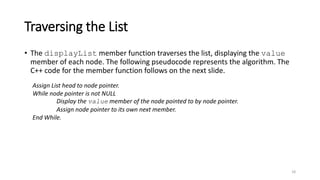 Traversing the List
• The displayList member function traverses the list, displaying the value
member of each node. The following pseudocode represents the algorithm. The
C++ code for the member function follows on the next slide.
18
Assign List head to node pointer.
While node pointer is not NULL
Display the value member of the node pointed to by node pointer.
Assign node pointer to its own next member.
End While.
 