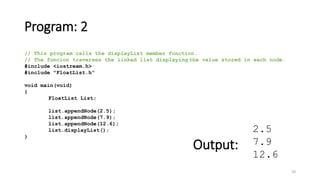 Program: 2
20
// This program calls the displayList member function.
// The funcion traverses the linked list displaying the value stored in each node.
#include <iostream.h>
#include "FloatList.h"
void main(void)
{
FloatList List;
list.appendNode(2.5);
list.appendNode(7.9);
list.appendNode(12.6);
list.displayList();
}
2.5
7.9
12.6
Output:
 