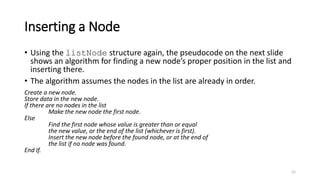 21
Inserting a Node
• Using the listNode structure again, the pseudocode on the next slide
shows an algorithm for finding a new node’s proper position in the list and
inserting there.
• The algorithm assumes the nodes in the list are already in order.
Create a new node.
Store data in the new node.
If there are no nodes in the list
Make the new node the first node.
Else
Find the first node whose value is greater than or equal
the new value, or the end of the list (whichever is first).
Insert the new node before the found node, or at the end of
the list if no node was found.
End If.
 