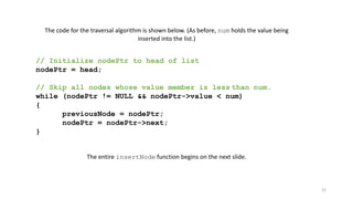 22
The code for the traversal algorithm is shown below. (As before, num holds the value being
inserted into the list.)
// Initialize nodePtr to head of list
nodePtr = head;
// Skip all nodes whose value member is less than num.
while (nodePtr != NULL && nodePtr->value < num)
{
previousNode = nodePtr;
nodePtr = nodePtr->next;
}
The entire insertNode function begins on the next slide.
 
