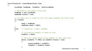 23
void FloatList::insertNode(float num)
{
ListNode *newNode, *nodePtr, *previousNode;
// Allocate a new node & store Num
newNode = new ListNode;
newNode->value = num;
// If there are no nodes in the list make newNode the first node
if (!head)
{
head = newNode;
newNode->next = NULL;
}
else // Otherwise, insert newNode.
{
// Initialize nodePtr to head of list
nodePtr = head;
// Skip all nodes whose value member is less than num.
while (nodePtr != NULL && nodePtr->value < num)
{
previousNode = nodePtr;
nodePtr = nodePtr->next;
}
Continued on next slide…
 