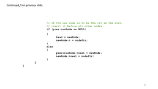 24
// If the new node is to be the 1st in the list,
// insert it before all other nodes.
if (previousNode == NULL)
{
head = newNode;
newNode-> = nodePtr;
}
else
{
previousNode->next = newNode;
newNode->next = nodePtr;
}
}
}
Continued from previous slide.
 