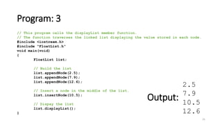 Program: 3
25
// This program calls the displayList member function.
// The function traverses the linked list displaying the value stored in each node.
#include <iostream.h>
#include "FloatList.h”
void main(void)
{
FloatList list;
// Build the list
list.appendNode(2.5);
list.appendNode(7.9);
list.appendNode(12.6);
// Insert a node in the middle of the list.
list.insertNode(10.5);
// Dispay the list
list.displayList();
}
2.5
7.9
10.5
12.6
Output:
 
