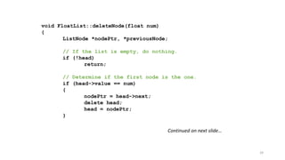 29
void FloatList::deleteNode(float num)
{
ListNode *nodePtr, *previousNode;
// If the list is empty, do nothing.
if (!head)
return;
// Determine if the first node is the one.
if (head->value == num)
{
nodePtr = head->next;
delete head;
head = nodePtr;
}
Continued on next slide…
 