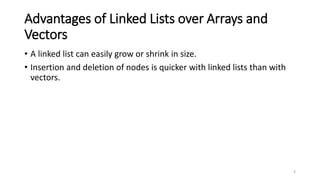3
Advantages of Linked Lists over Arrays and
Vectors
• A linked list can easily grow or shrink in size.
• Insertion and deletion of nodes is quicker with linked lists than with
vectors.
 