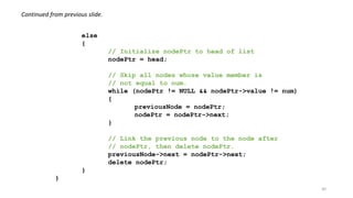 30
else
{
// Initialize nodePtr to head of list
nodePtr = head;
// Skip all nodes whose value member is
// not equal to num.
while (nodePtr != NULL && nodePtr->value != num)
{
previousNode = nodePtr;
nodePtr = nodePtr->next;
}
// Link the previous node to the node after
// nodePtr, then delete nodePtr.
previousNode->next = nodePtr->next;
delete nodePtr;
}
}
Continued from previous slide.
 