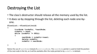 35
Destroying the List
• The class's destructor should release all the memory used by the list.
• It does so by stepping through the list, deleting each node one-by-
one.
FloatList::~FloatList(void)
{
ListNode *nodePtr, *nextNode;
nodePtr = head;
while (nodePtr != NULL)
{
nextNode = nodePtr->next;
delete nodePtr;
nodePtr = nextNode;
}
}
Notice the use of nextNode instead of previousNode. The nextNode pointer is used to hold the position
of the next node in the list, so it will be available after the node pointed to by nodePtr is deleted.
 