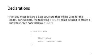 Declarations
• First you must declare a data structure that will be used for the
nodes. For example, the following struct could be used to create a
list where each node holds a float:
6
struct ListNode
{
float value;
struct ListNode *next;
};
 