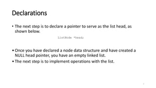 Declarations
• The next step is to declare a pointer to serve as the list head, as
shown below.
•Once you have declared a node data structure and have created a
NULL head pointer, you have an empty linked list.
•The next step is to implement operations with the list.
7
ListNode *head;
 