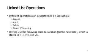 Linked List Operations
• Different operations can be performed on list such as:
• Append
• Insert
• Delete
• Display / Traversing
• We will use the following class declaration (on the next slide), which is
stored in FloatList.h.
8
 