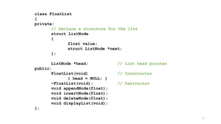 9
class FloatList
{
private:
// Declare a structure for the list
struct ListNode
{
float value;
struct ListNode *next;
};
ListNode *head; // List head pointer
public:
FloatList(void) // Constructor
{ head = NULL; }
~FloatList(void); // Destructor
void appendNode(float);
void insertNode(float);
void deleteNode(float);
void displayList(void);
};
 