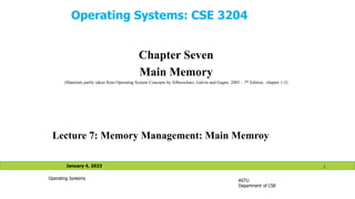 Operating Systems: CSE 3204
Chapter Seven
Main Memory
(Materials partly taken from Operating System Concepts by Silberschatz, Galvin and Gagne, 2005 – 7th Edition, chapter 1-2)
ASTU
Department of CSE
January 4, 2023 1
Operating Systems
Lecture 7: Memory Management: Main Memroy
 