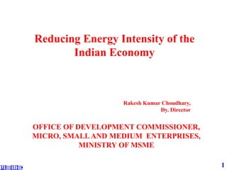 1
Reducing Energy Intensity of the
Indian Economy
OFFICE OF DEVELOPMENT COMMISSIONER,
MICRO, SMALLAND MEDIUM ENTERPRISES,
MINISTRY OF MSME
Rakesh Kumar Choudhary,
Dy. Director
 