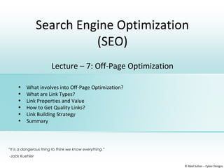 Search Engine Optimization
(SEO)
© Abid Sultan – Cyber Designz
Lecture – 7: Off-Page Optimization
• What involves into Off-Page Optimization?
• What are Link Types?
• Link Properties and Value
• How to Get Quality Links?
• Link Building Strategy
• Summary
“It is a dangerous thing to think we know everything.”
-Jack Kuehler
 