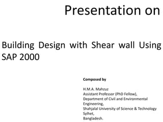 Building Design with Shear wall Using
SAP 2000
Composed by
H.M.A. Mahzuz
Assistant Professor (PhD Fellow),
Department of Civil and Environmental
Engineering,
Shahjalal University of Science & Technology
Sylhet,
Bangladesh.
Presentation on
 