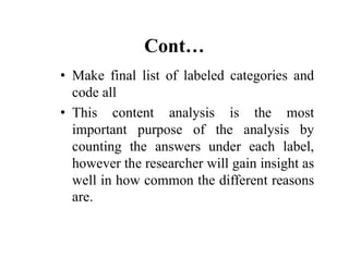 Cont…
• Make final list of labeled categories and
code all
• This content analysis is the most
important purpose of the analysis by
important purpose of the analysis by
counting the answers under each label,
however the researcher will gain insight as
well in how common the different reasons
are.
 