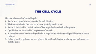 THE CELL CYCLE
Presentation title 33
Hormonal control of the cell cycle
1. Auxin and cytokinin are essential for cell division.
2. Their exact roles in this process are not yet fully understood.
3. Auxin is involved in the initiation of DNA synthesis and cell enlargement.
4. Cytokinins are involved in the process of mitosis.
5. A combination of auxin and cytokinin is required to reinitiate cell proliferation in tissue
culture.
6. Other growth regulators such as gibberellic acid and abscisic acid may also influence the
mitotic cycle.
 