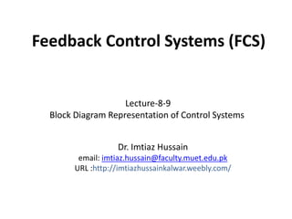 Feedback Control Systems (FCS)

Lecture-8-9
Block Diagram Representation of Control Systems
Dr. Imtiaz Hussain
email: imtiaz.hussain@faculty.muet.edu.pk
URL :http://imtiazhussainkalwar.weebly.com/

 