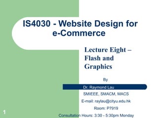 IS4 030 - Website Design for e-Commerce  By  SMIEEE, SMACM, MACS E-mail:  [email_address] Room: P7919 Consultation Hours: 3:30 - 5:30pm Monday Lecture Eight –Flash   and Graphics 