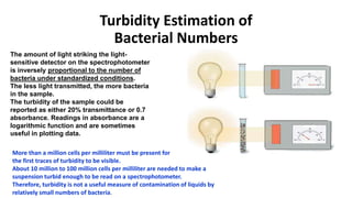 Turbidity Estimation of
Bacterial Numbers
The amount of light striking the light-
sensitive detector on the spectrophotometer
is inversely proportional to the number of
bacteria under standardized conditions.
The less light transmitted, the more bacteria
in the sample.
The turbidity of the sample could be
reported as either 20% transmittance or 0.7
absorbance. Readings in absorbance are a
logarithmic function and are sometimes
useful in plotting data.
More than a million cells per milliliter must be present for
the first traces of turbidity to be visible.
About 10 million to 100 million cells per milliliter are needed to make a
suspension turbid enough to be read on a spectrophotometer.
Therefore, turbidity is not a useful measure of contamination of liquids by
relatively small numbers of bacteria.
 