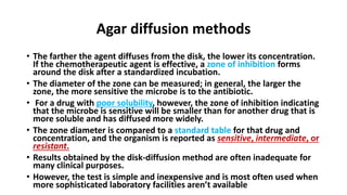 Agar diffusion methods
• The farther the agent diffuses from the disk, the lower its concentration.
If the chemotherapeutic agent is effective, a zone of inhibition forms
around the disk after a standardized incubation.
• The diameter of the zone can be measured; in general, the larger the
zone, the more sensitive the microbe is to the antibiotic.
• For a drug with poor solubility, however, the zone of inhibition indicating
that the microbe is sensitive will be smaller than for another drug that is
more soluble and has diffused more widely.
• The zone diameter is compared to a standard table for that drug and
concentration, and the organism is reported as sensitive, intermediate, or
resistant.
• Results obtained by the disk-diffusion method are often inadequate for
many clinical purposes.
• However, the test is simple and inexpensive and is most often used when
more sophisticated laboratory facilities aren’t available
 