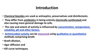 Introduction
• Chemical biocides are used as antiseptics, preservatives and disinfectants.
• They differ from antibiotics in being entirely chemically synthesized and
also causing more general damage to cells.
• The rate and extent of activity is influenced by concentration, temperature,
solubility, pH and other factors.
• Antimicrobial activity can be measured using qualitative or quantitative
methods comprising broth:
• Broth dilution,
• Agar diffusion and
• Kill curve techniques.
 