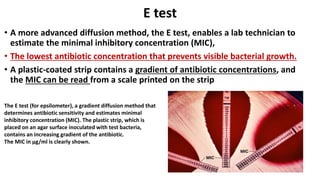 E test
• A more advanced diffusion method, the E test, enables a lab technician to
estimate the minimal inhibitory concentration (MIC),
• The lowest antibiotic concentration that prevents visible bacterial growth.
• A plastic-coated strip contains a gradient of antibiotic concentrations, and
the MIC can be read from a scale printed on the strip
The E test (for epsilometer), a gradient diffusion method that
determines antibiotic sensitivity and estimates minimal
inhibitory concentration (MIC). The plastic strip, which is
placed on an agar surface inoculated with test bacteria,
contains an increasing gradient of the antibiotic.
The MIC in μg/ml is clearly shown.
 